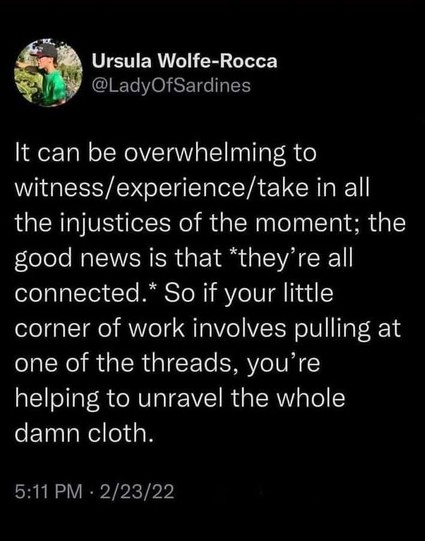 Ursula Wolfe-Rocca

@LadyOfSardines 
It can be overwhelming to witness/experience/take in all the injustices of the moment; the good news is that *they’re all connected.” So if your little corner of work involves pulling at one of the threads, you’re helping to unravel the whole damn cloth. 
2/23/22