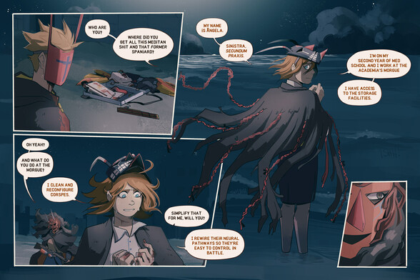 4 Panels.

Panel 1:
The Foreigner is looking towards the ocean, with his desluso mask on. Further, the box and the meditan contents, still open and slightly spread out.

Filipa (off panel): Who are you? Where did you get all this meditan shit and that FORMER spaniard?

Panel 2:
Ângela stands in front of the ocean, looking back at Filipa. Behind her, the dark ocean, the clouds and the moon's reflection on the water.

Ângela: My name is Ângela, Sinistra SECUNDUM PRAXIS. I'm on my second year of med school and I work at the Academia's morgue. I have access to the storage facilities.

Panel 3:
Ângela looks at her hands, which display wounds again. Filipa is behind her, holding the shotgun. It's windy.

Filipa: Oh yeah? And what do you do at the morgue?
Ângela: I clean and reconfigure corpses.
Filipa: Simplify that for me, will you?
Ângela: I rewire their neural pathways so they're easy to control in battle.

Panel 4:
A close up of Filipa's face. We can see her squinting behind the mask.