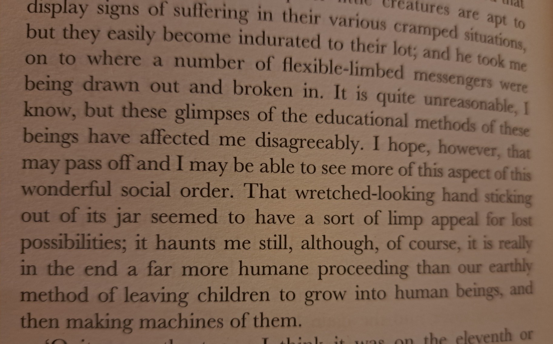 "and he took me on to where a number of flexible-minded messengers were being drawn out and broken in. It is quite unreasonable, I know, but such glimpses of the educational methods of these beings affect me disagreeably. I hope, however, that may pass off, and I may be able to see more of this aspect of their wonderful social order. That wretched-looking hand-tentacle sticking out of its jar seemed to have a sort of limp appeal for lost possibilities; it haunts me still, although, of course it is really in the end a far more humane proceeding than our earthly method of leaving children to grow into human beings, and then making machines of them."