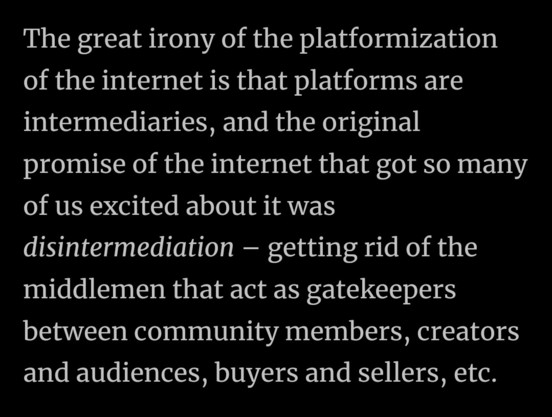 Screenshot with white text over black background of " The great irony of the platformization
of the internet is that platforms are
intermediaries, and the original
promise of the internet that got so many
of us excited about it was
disintermediation - getting rid of the
middlemen that act as gatekeepers
between community members, creators
and audiences, buyers and sellers, etc."