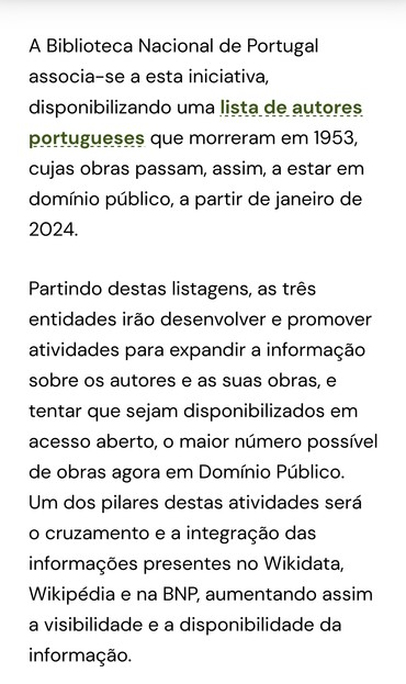 Screenshot de
A Biblioteca Nacional de Portugal
associa-se a esta iniciativa
disponibilizando uma lista_de autores
portugueses que morreram em 1953,
cujas obras passam, assim, a estar em
domínio público, a partir de janeiro de
2024.
Partindo destas listagens, as três
entidades irão desenvolver e promover
atividades para expandir a informagão
sobre os autores e as suas obras, e
tentar que sejam disponibilizados em
acesso aberto, o maior número possível
de obras agora em Domínio Público
Um dos pilares destas atividades será
O cruzamento e a integragão das
informações presentes no Wikidata,
Wikipédia e na BNP, aumentando assim
a visibilidade (D O disponibilidade da
informação.