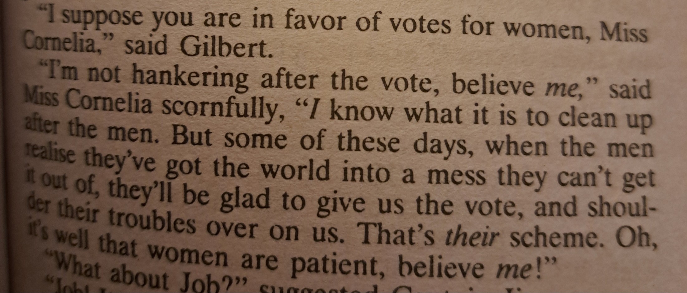 《"I suppose you are in favor of votes for women, Miss Cornelia," said Gilbert.  "I'm not hankering after the vote, believe ME," said Miss Cornelia scornfully. "I know what it is to clean up after the men. But some of these days, when the men realize they've got the world into a mess they can't get it out of, they'll be glad to give us the vote, and shoulder their troubles over on us. That's THEIR scheme. Oh, it's well that women are patient, believe ME!"》