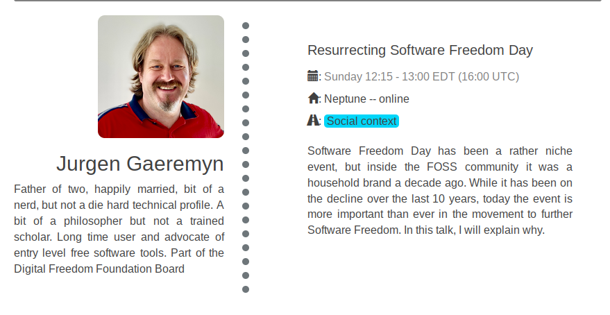 Speaker: Jurgen Gaeremyn  Father of two, happily married, bit of a nerd, but not a die hard technical profile. A bit of a philosopher but not a trained scholar. Long time user and advocate of entry level free software tools. Part of the Digital Freedom Foundation Board  Title: Resurrecting Software Freedom Day Date: Sunday 12:15 - 13:00 EDT (16:00 UTC) Location: Neptune -- online Track: Social context  Description: Software Freedom Day has been a rather niche event, but inside the FOSS community it was a household brand a decade ago. While it has been on the decline over the last 10 years, today the event is more important than ever in the movement to further Software Freedom. In this talk, I will explain why.