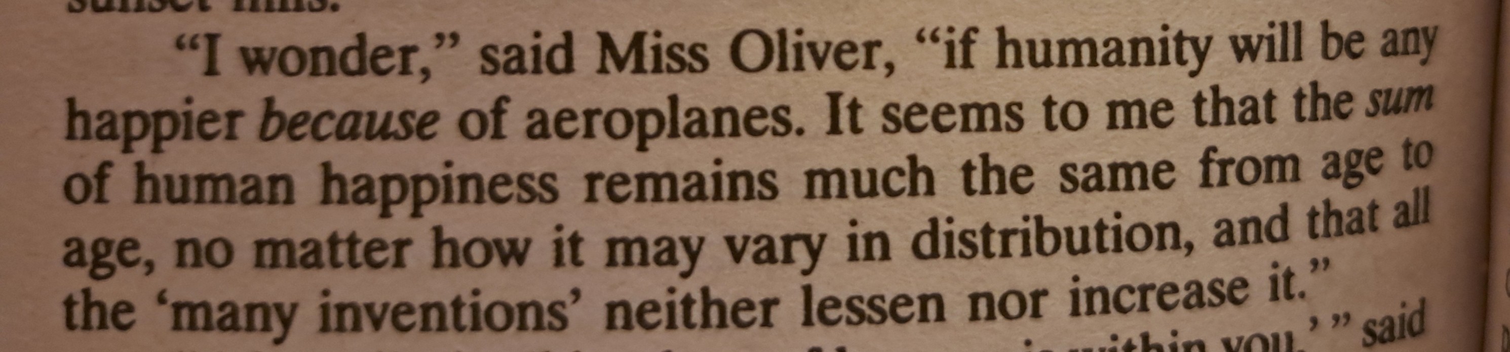 "I wonder," said Miss Oliver, "if humanity will be any happier because of aeroplanes. It seems to me that the sum of human happiness remains much the same from age to age, no matter how it may vary in distribution, and that all the 'many inventions' neither lessen nor increase it."