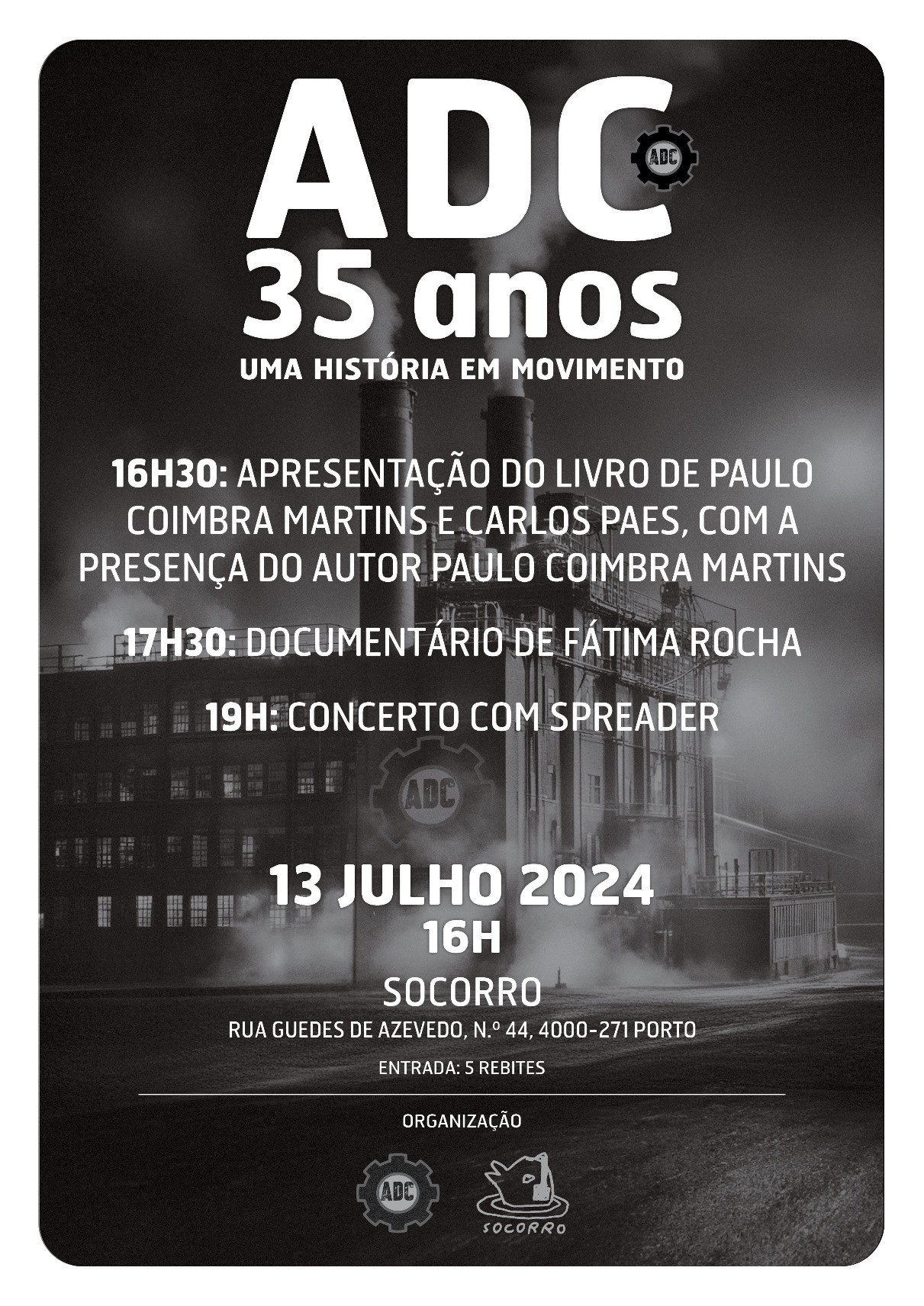 ADC 35 anos Uma História em Movimento  16H30: Apresentação do livro de Paulo Coimbra Martins e Carlos Paes, com a preença do autor Paulo Coimbra Martins 17H30: Documentário de Fátima Rocha 19H: Concerto com Spreader  13 Julho 2024 16H Socorro Rua Guedes de Azevedo, nº44, 4000-271 Porto Entrada: 5 rebites Organização: ADC, Socorro