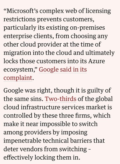Excerto do artigo: "Microsoft's complex web of licensing restrictions prevents customers, particularly its existing on-premises enterprise clients, from choosing any other cloud provider at the time of migration into the cloud and ultimately locks those customers into its Azure ecosystem," Google said in its complaint. Google was right, though it is guilty of the same sins. Two-thirds of the global cloud infrastructure services market is controlled by these three firms, which make it near impossible to switch among providers by imposing impenetrable technical barriers that deter vendors from switching - effectively locking them in."