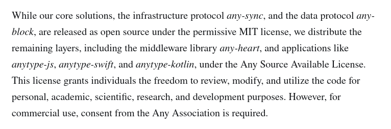 While our core solutions, the infrastructure protocol any-sync, and the data protocol any-block, are released as open source under the permissive MIT license, we distribute the remaining layers, including the middleware library any-heart, and applications like anytype-js, anytype-swift, and anytype-kotlin, under the Any Source Available License. This license grants individuals the freedom to review, modify, and utilize the code for personal, academic, scientific, research, and development purposes. However, for commercial use, consent from the Any Association is required.