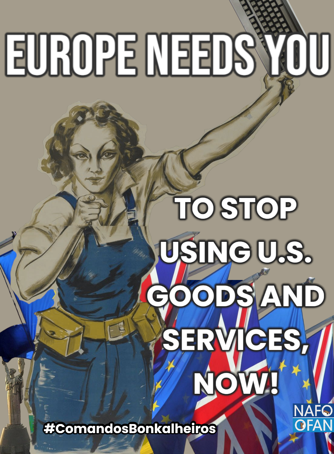 Mixed media poster (based on a Spanish Civil War Anarchist poster, 1936) portraying a woman dressed in Europe and Ukraine's colours (blue and yellow), with her right index finger pointed at the person looking at the poster, her left arm raised with a (EU ISO) keyboard in her left hand. In the background below the left arm there are EU and UK flags, in a row. To her right there is a small view of Україна-Мати (Mother Ukraine) and an Ukrainian flag, almost unseen, that envelopes the woman's back.
The text says "EUROPE NEEDS YOU" above the woman, and below her left, raised arm, "TO STOP USING U.S. GOODS AND SERVICES, NOW".
This has been created by me as a member of Comandos Bonkalheiros (a.k.a. Codbonking Commandos), a Portuguese NAFO/OFAN group, as reminded by an hashtag and a NAFO logo at the bottom left and right of the image.
Usage licensed under CC BY-NC-SA 4.0 (Attribution-NonCommercial-ShareAlike 4.0 International, deed available at https://creativecommons.org/licenses/by-nc-sa/4.0/ )