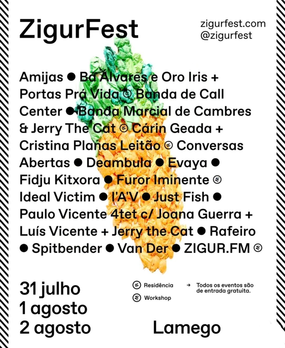 ZigurFest zigurfest.com @zigurfest  Amijas Ba Alvares e Oro Iris + Portas Prá Vida (R) Banda de Call Center Banda Marcial de Cambres & Jerry The Cat (R) Cárin Geada + Cristina Planas Leitão (R) Conversas Abertas Deambula Evaya Fidju Kitxora Furor Iminente (W) Ideal Victim I&rsquo;A&rsquo;V Just Fish Paulo Vicent + Jerry the Cat Rafeiro Spitbender Van Der ZIGUR.FM (W)  (R) Residência (W) Workshop Todos os eventos são de entrada gratuita.  31 julho 1 agosto 2 agosto  Lamego