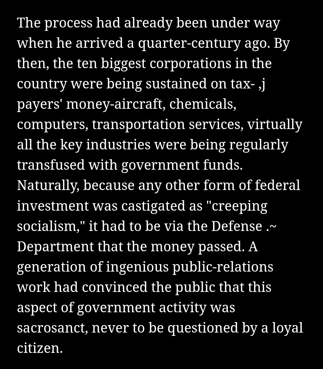 &ldquo;The process had already been under way when he arrived a quarter-century ago. By then, the ten biggest corporations in the country were being sustained on tax- ,j payers&rsquo; money-aircraft, chemicals, computers, transportation services, virtually all the key industries were being regularly transfused with government funds. Naturally, because any other form of federal investment was castigated as &ldquo;creeping socialism,&rdquo; it had to be via the Defense .~ Department that the money passed. A generation of ingenious public-relations work had convinced the public that this aspect of government activity was sacrosanct, never to be questioned by a loyal citizen.&rdquo;