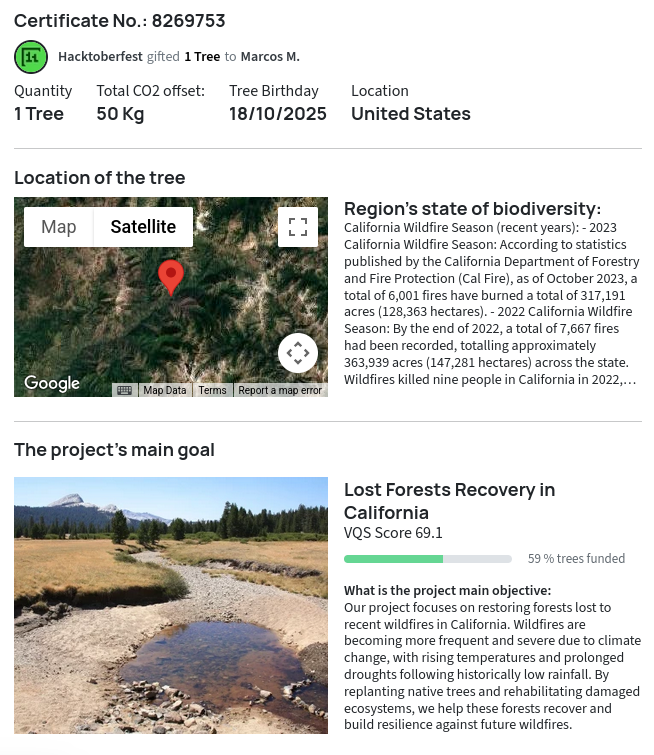 Certificate No.: 8269753 Hacktoberfest gifted to Marcos M. 1 Tree Total CO2 offset: 50 Kg Tree Birthday: 18/10/2025 Location: United States Region’s state of biodiversity: California Wildfire Season (recent years): - 2023 California Wildfire Season: According to statistics published by the California Department of Forestry and Fire Protection (Cal Fire), as of October 2023, a total of 6,001 fires have burned a total of 317,191 acres (128,363 hectares). - 2022 California Wildfire Season: By the end of 2022, a total of 7,667 fires had been recorded, totalling approximately 363,939 acres (147,281 hectares) across the state. Wildfires killed nine people in California in 2022, destroyed 772 structures, and damaged another 104. The 2022 season followed the 2020 and 2021 California wildfire seasons, which had the highest and second-highest (respectively) numbers of acres burned in the historical record. The project’s main goal: Lost Forests Recovery in California VQS Score 69.1 59 % trees funded What is the project main objective: Our project focuses on restoring forests lost to recent wildfires in California. Wildfires are becoming more frequent and severe due to climate change, with rising temperatures and prolonged droughts following historically low rainfall. By replanting native trees and rehabilitating damaged ecosystems, we help these forests recover and build resilience against future wildfires.