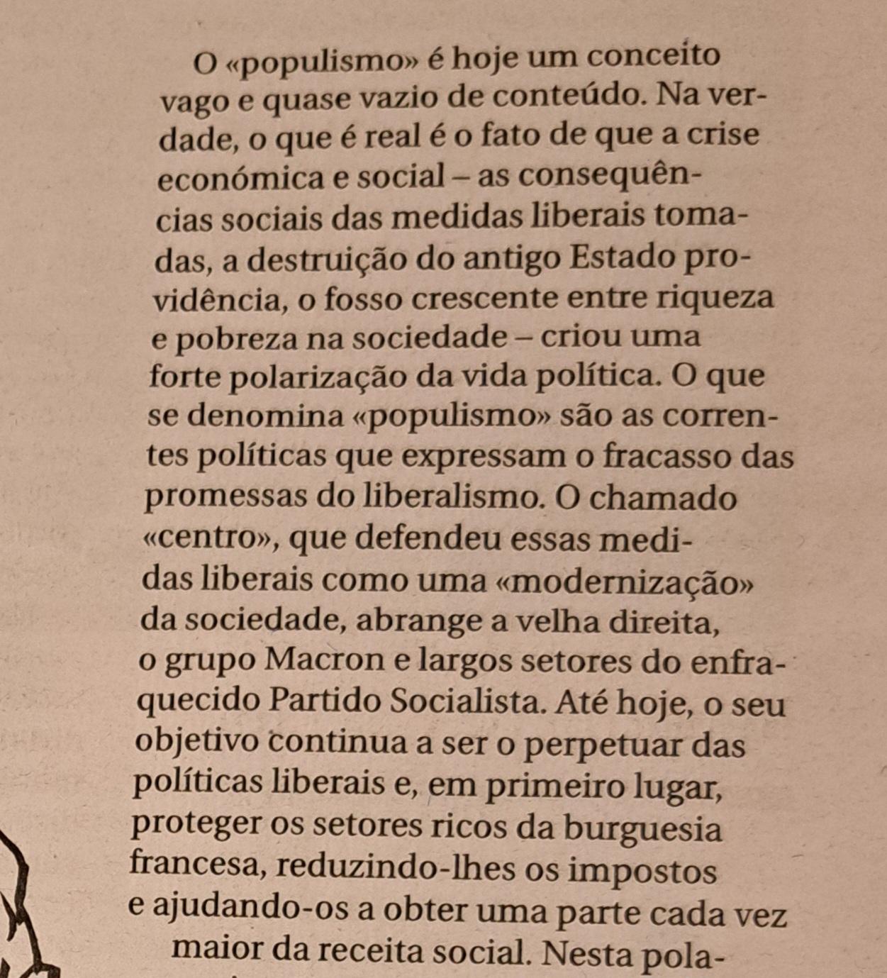 O 《populismo》 é hoje um conceito vago e quase vazio de conteúdo. Na verdade, o que é real é o facto de que a crise económica e social - as consequências sociais das medidas liberais tomadas, a destruição do antigo Estado providência, o fosso crescente entre riqueza e pobreza na sociedade - criou uma forte polarização da vida política. O que se denomina 《populismo》 são as correntes políticas que expressam o fracasso das promessas do liberalismo. O chamado 《centro》, que defendeu essas medias liberais como uma 《modernização》 da sociedade, abrange a velha direita, o grupo Macron e largos sectores do enfraquecido Partido Socialista. Até hoje, o seu objectivo continua a ser o perpetuar das políticas liberais e, em primeiro lugar, proteger os sectores ricos da burguesia francesa, reduzindo-lhes os impostos e ajudando-os a obter uma parte cada vez maior da receita social.