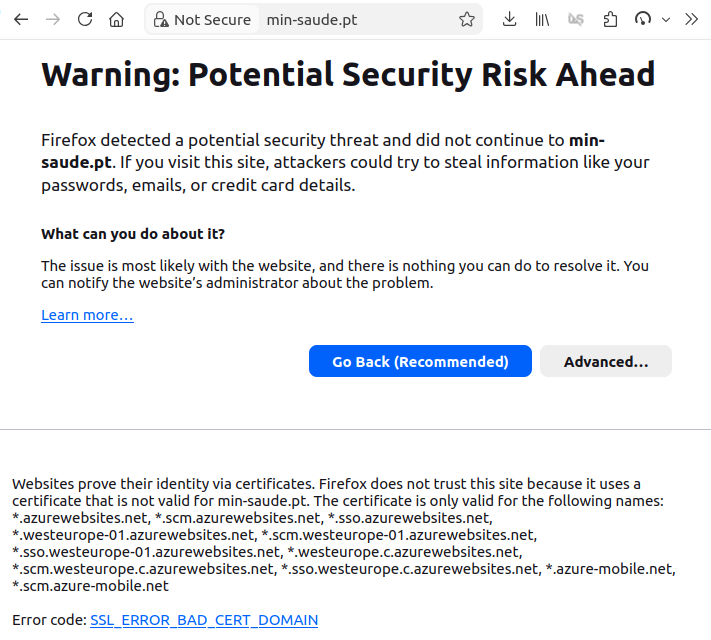 Uma captura de ecrã de um navegador web a tentar ir ao site min-saude.pt. A ligação é "Not Secure", e o navegador avisa:  Warning: Potential Security Risk Ahead  Firefox detected a potential security threat and did not continue to min-saude.pt. If you visit this site, attackers could try to steal information like your passwords, emails, or credit card details.  What can you do about it?  The issue is most likely with the website, and there is nothing you can do to resolve it. You can notify the website’s administrator about the problem.  Foram pedidos mais detalhes, e os detalhes são:  Websites prove their identity via certificates. Firefox does not trust this site because it uses a certificate that is not valid for min-saude.pt. The certificate is only valid for the following names: *.azurewebsites.net, *.scm.azurewebsites.net, *.sso.azurewebsites.net, *.westeurope-01.azurewebsites.net, *.scm.westeurope-01.azurewebsites.net, *.sso.westeurope-01.azurewebsites.net, *.westeurope.c.azurewebsites.net, *.scm.westeurope.c.azurewebsites.net, *.sso.westeurope.c.azurewebsites.net, *.azure-mobile.net, *.scm.azure-mobile.net   Error code: SSL_ERROR_BAD_CERT_DOMAIN  Porque é que um site governamental está a dar um certificado da Microsoft é algo que deixo ao leitor se perguntar.