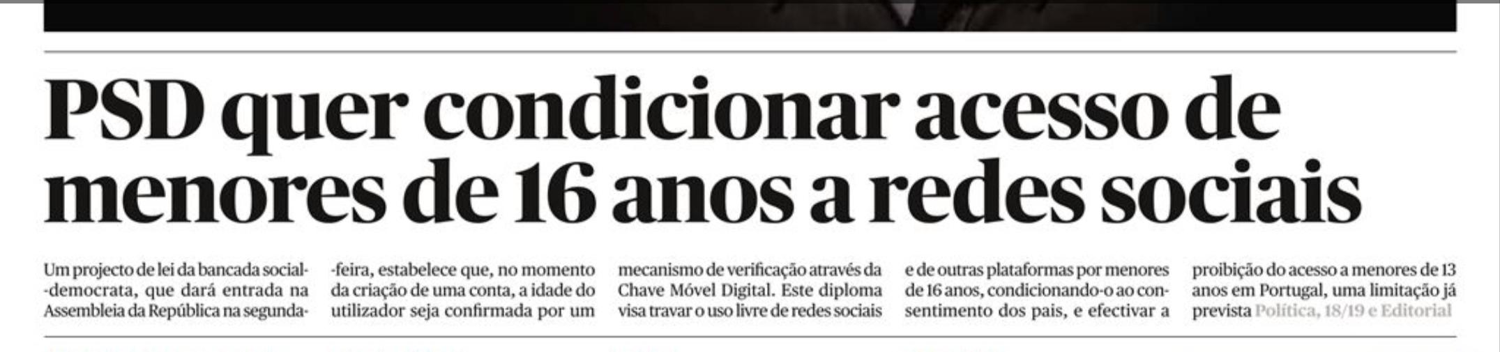 PSD quer con­di­ci­o­nar acesso de meno­res de 16 anos a redes soci­ais  Um pro­jecto de lei da ban­cada social-demo­crata, que dará entrada na Assem­bleia da Repú­blica na segunda-feira, esta­be­lece que, no momento da cri­a­ção de uma conta, a idade do uti­li­za­dor seja conﬁrmada por um meca­nismo de veriﬁcação atra­vés da Chave Móvel Digi­tal. Este diploma visa tra­var o uso livre de redes soci­ais e de outras pla­ta­for­mas por meno­res de 16 anos, con­di­ci­o­nando-o ao con­sen­ti­mento dos pais, e efec­ti­var a proi­bi­ção do acesso a meno­res de 13 anos em Por­tu­gal, uma limi­ta­ção já pre­vista.