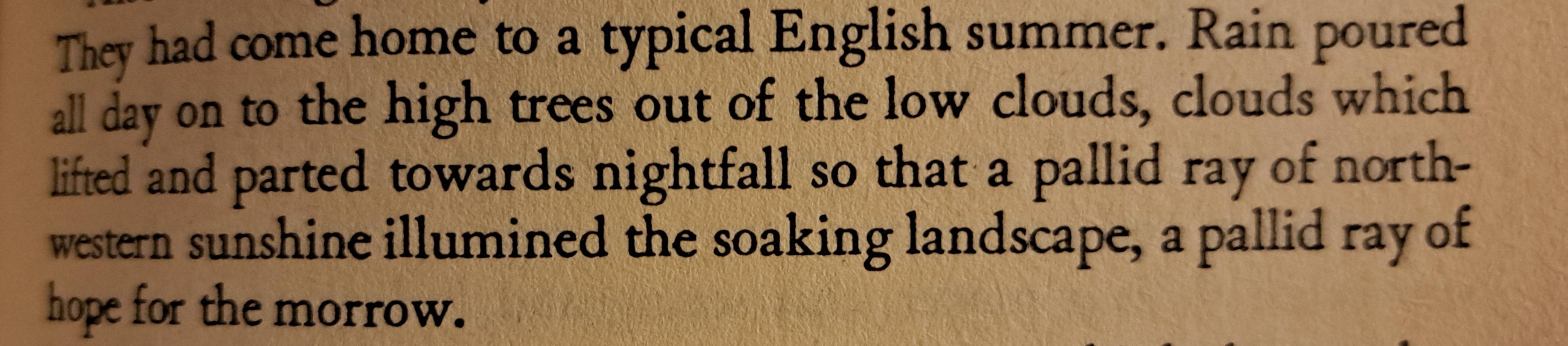 "They had come home to a typical English summer. Rain poured all day on to the high trees out of the low clouds, clouds which lifted and parted towards nightfall so that a pallid ray of northwestern sunshine illumined the soaking landscape, a pallid ray of hope for the morrow."
