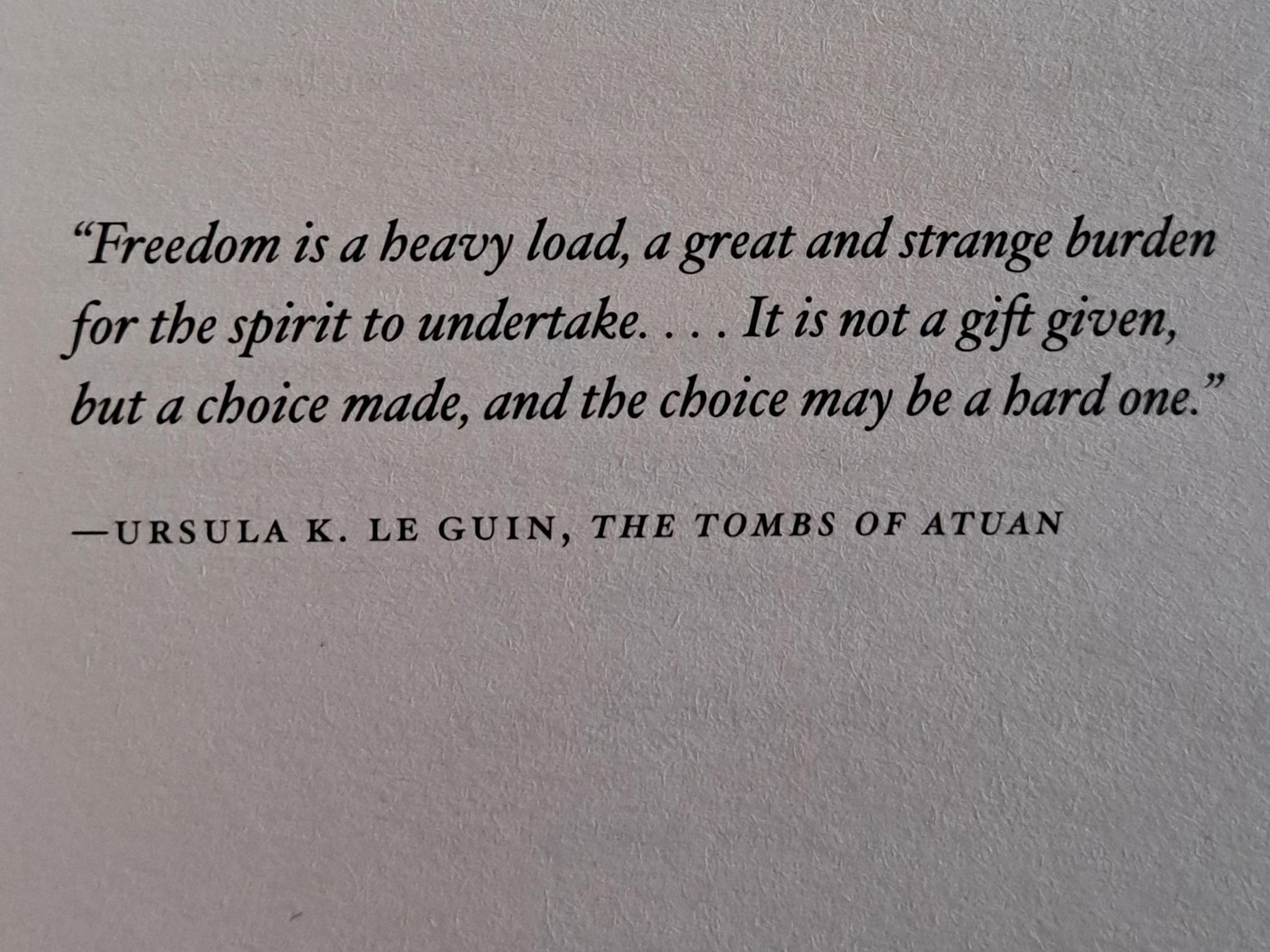 “Freedom is a heavy load, a great and strange burden for the spirit to undertake….It is not a gift given, but a choice made, and the choice may be a hard one.” —URSULA K. LE GUIN, THE TOMBS OF ATUAN
